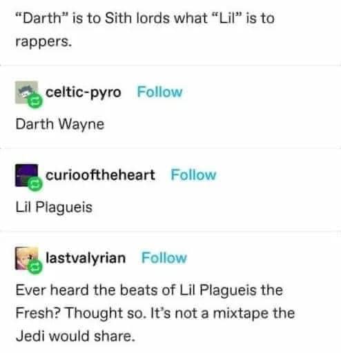 This meme is a humorous take on the famous "I am your father" line from the movie Star Wars. The meme juxtaposes a quote from the movie "The Lord of the Rings" with a quote from the movie "Star Wars" to create a humorous and unexpected connection between two different franchises. The text in the image reads: "Darth Vader: 'No, I am your father.' Gollum: 'Darth Vader is not the father of my precioussss... I mean, Darth Vader is to Sith lords what the Dark Lord of the Sith is to the Jedi Order what the Emperor is to the Sith what the One Ring is to the...'"